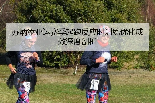 苏炳添亚运赛季起跑反应时训练优化成效深度剖析