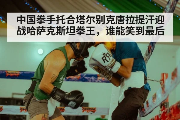 中国拳手托合塔尔别克唐拉提汗迎战哈萨克斯坦拳王，谁能笑到最后