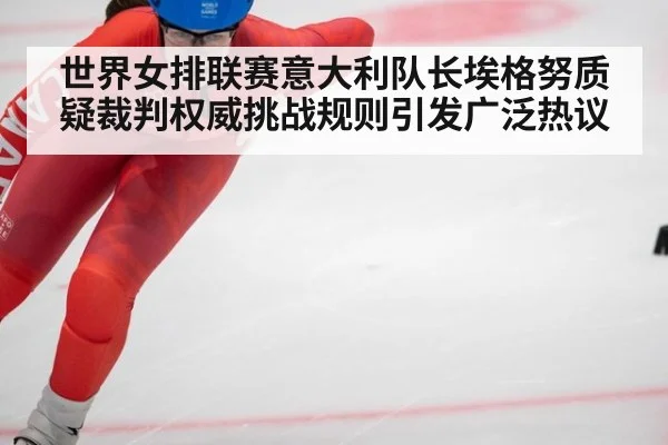 世界女排联赛意大利队长埃格努质疑裁判权威挑战规则引发广泛热议